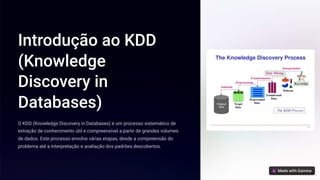 Introdução ao KDD
(Knowledge
Discovery in
Databases)
O KDD (Knowledge Discovery in Databases) é um processo sistemático de
extração de conhecimento útil e compreensível a partir de grandes volumes
de dados. Este processo envolve várias etapas, desde a compreensão do
problema até a interpretação e avaliação dos padrões descobertos.
 