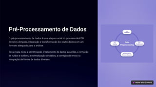 Pré-Processamento de Dados
O pré-processamento de dados é uma etapa crucial no processo de KDD.
Envolve a limpeza, integração e transformação dos dados brutos em um
formato adequado para a análise.
Essa etapa inclui a identificação e tratamento de dados ausentes, a remoção
de ruídos e outliers, a normalização de dados, a correção de erros e a
integração de fontes de dados diversas.
 