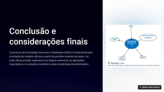 Conclusão e
considerações finais
O processo de Knowledge Discovery in Databases (KDD) é fundamental para
a extração de insights valiosos a partir de grandes volumes de dados. Ao
longo desta jornada, exploramos as etapas essenciais, as aplicações
impactantes e os desafios inerentes a essa metodologia transformadora.
 