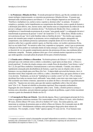 1. As Promessas e Bênçãos de Deus. O enredo principal de Gênesis, que lhe dá a unidade de um
ensaio teológico impressionante, se concentra nas promessas e bênçãos divinas. O assunto que
dominará toda a história primeva em Gênesis 1–11 são as bênçãos imperativas em Gênesis 1.28:
“frutificai e multiplicai-vos; enchei a terra e sujeitai-a; dominai sobre” os animais. O enredo é
complexo e, portanto, inclui impedimentos ao cumprimento das bênçõas, como a queda do homem e
a destruição pelo dilúvio, mas, mesmo assim, tudo marcha rumo ao cumprimento da ordem divina de
povoar e subjugar a terra sob o domínio divino.2 Na história de Abraão (Gn 12ss), a ordem de
multiplicar-se é transformada na promessa de se tornar “uma grande nação” e a subjugação da terra é
transformada na promessa de possuir “a terra” de Canaã (Gn 12.1-3). Além disso, Abraão recebe a
nova promessa de que “em ti serão benditas todas as famílias da terra.” Nos trechos que seguem,
passos são tomados para cumprir as promessas, novos complicações surgem, ameaçando seu
cumprimento, mas nenhuma promessa é plenamente cumprida dentro do livro de Gênesis. Na
narrativa sobre Jacó, a questão central é quem, no final das contas, vai receber a promessa divina,
Jacó ou seu irmão Esaú? Na narrativa sobre José, responde-se à pergunta: como é que as promessas
e bênçãos de Deus podem ser realizadas diante de tantas ameaças e empecilhos? Neste livro, pode-
se discernir de vez em quando cumprimentos parciais das promessas divinas, mas nenhuma delas é
totalmente cumprida. Portanto, podemos dizer que o livro estimula muitas expectativas no leitor
que ainda aguarda a execução plena do projeto divino para a história humana.
2. A Tensão entre a Ordem e a Desordem. Na história primeva de Gênesis 1–11, talvez o tema
principal seja o do contraste entre a ordem e a desordem, o qual opera em duas áreas: a física e a
moral-espiritual. O relato da criação começa com o estado físico de desordem (“sem forma e vazia,”
Gn 1.2), do qual Deus estabelece sistematicamente o universo ordenado. Contudo, esta ordem é
rapidamente ameaçada pela desobediência do homem, a qual traz caos às relações entre os seres
humanos e na sua relação para com Deus (Gn 3ss). À depravidade universal dos homens, isto é, à
desordem moral, Deus responde com o dilúvio, a saber, a desordem física, que quase elimina os seres
vivos da terra. Finalmente, ao invés de “multiplicar-se e encher a terra” (cf. Gn 1.28), os homens
decidiram ficar todos no mesmo local, edificando “uma cidade e uma torre cujo cume toque o céu.”
Não aceitando seus limites criaturais, opuseram-se ao plano de Deus e elevaram-se egocêntricamente
contra Ele: “façamo-nos um nome, para que não sejamos espalhados sobre a face de toda a
terra” (Gn 11.4). Perante tal rebelião ou desordem espiritual, Deus responde confundindo a
linguagem dos seres humanos e os espalhando sobre a terra. Então, a história primeva começa e
termina com a desordem, sem providenciar qualquer solução do problema, a qual o leitor encontrará
somente a partir da chamada de Abraão em Gn 12.
3. A Concepção de Deus em Gênesis. Sem dúvida alguma, Deus é a personagem principal do livro,
como as seguintes estatísticas mostram. Ele é mencionado como El (Deus) 16 vezes, Adon (Senhor)
40 vezes, Elohim (Deus) 194 vezes, Iahweh (o Senhor) 167 vezes. Em outras palavras, sem
mencionar as centenas de pronomes para se referir a Deus em Gênesis, Ele é nomeado mais de 400
vezes neste livro! Absolutamente nenhuma outra personagem chega perto deste número de
ocorrências. Por exemplo, o nome “Adão” aparece apenas 18 vezes em Gn. O ser humano mais
Introdução ao Livro de Gênesis
 2
2 A serpente é o primeiro animal a desempenhar um papel independente na narrativa e claramente os seres
humanos não a dominaram! (Gn 3.1-15). Contudo, o texto apresenta a esperança de uma derrota da
descendência da serpente no futuro (3.15).
 