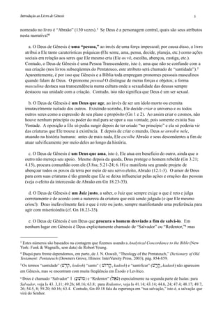 nomeado no livro é “Abraão” (130 vezes).3 Se Deus é a personagem central, quais são seus atributos
nesta narrativa?4
a. O Deus de Gênesis é uma “pessoa,” ao invés de uma força impessoal; por causa disso, o livro
atribui a Ele tanto caraterísticas psíquicas (Ele sente, ama, pensa, decide, planeja, etc.) como ações
sociais em relação aos seres que Ele mesmo cria (Ele os vê, escolha, abençoa, castiga, etc.).
Contudo, o Deus de Gênesis é uma Pessoa Transcendente, isto é, uma que não se confunde com a
sua criação (nos livros subseqüentes do Pentateuco, este atributo será chamado de “santidade”).5
Aparentemente, é por isso que Gênesis e a Bíblia toda empregam pronomes pessoais masculinos
quando falam de Deus. O pronome pessoal O distingue de meras forças e objetos; a forma
masculina destaca sua transcendência numa cultura onde a sexualidade das deusas sempre
destacou sua unidade com a criação. Contudo, isto não significa que Deus é um ser sexual.
b. O Deus de Gênesis é um Deus que age, ao invés de ser um ídolo morto ou eremita
imutavelmente isolado dos outros. Existindo sozinho, Ele decide criar o universo e os todos
outros seres como a expressão de seu plano e propósito (Gn 1 e 2). Ao assim criar o cosmos, não
houve nenhum princípio ou poder do mal para se opor a sua vontade, pois somente existia Sua
Vontade. A oposição a Ele só podia surgir depois de ter criado “no princípio” e ela só poderia vir
das criaturas que Ele trouxe à existência. E depois de criar o mundo, Deus se envolve nele,
atuando na história humana: antes de mais nada, Ele escolhe Abraão e seus descendentes a fim de
atuar salvificamente por meio deles ao longo da história.
c. O Deus de Gênesis é um Deus que ama, isto é, Ele atua em benefício do outro, ainda que o
outro não mereça seu apoio. Mesmo depois da queda, Deus protege o homem rebelde (Gn 3.21;
4.15), procura comunhão com ele (3.8ss; 5.21-24; 6.18) e manifesta seu grande projeto de
abençoar todos os povos da terra por meio de seu servo eleito, Abraão (12.1-3). O amor de Deus
para com suas criaturas é tão grande que Ele se deixa influenciar pelas ações e orações das pessoas
(veja o efeito da intercessão de Abraão em Gn 18.23-33).
d. O Deus de Gênesis é um Juiz justo, a saber, o Juiz que sempre exige o que é reto e julga
corretamente e de acordo com a natureza da criatura que está sendo julgada (e que Ele mesmo
criou!). Deus inefavelmente fará o que é reto ou justo, sempre manifestando uma preferência para
agir com misericórdia (cf. Gn 18.23-33).
e. O Deus de Gênesis é um Deus que procura o homem desviado a fim de salvá-lo. Em
nenhum lugar em Gênesis é Deus explicitamente chamado de “Salvador” ou “Redentor,”6 mas
Introdução ao Livro de Gênesis
 3
3 Estes números são baseados na contagem que fizemos usando a Analytical Concordance to the Bible (New
York: Funk & Wagnalls, sem data) de Robert Young.
4 Daqui para frente dependemos, em parte, de J. N. Oswalt, “Theology of the Pentateuch,” Dictionary of Old
Testament: Pentateuch (Downers Grove, Illinois: InterVarsity Press, 2003), pág. 854-859.
5 Os termos “santidade” (vd,qo, kodesh) “santo” ( vwOdq', kadosh) e “santificar” (vd;q', kadash) não aparecem
em Gênesis, mas se encontram com muita freqüência em Êxodo e Levítico.
6 Deus é chamado “Salvador” 1 ([;viwOm) e “Redentor” (laeGO) especialmente na segunda parte de Isaías: para
Salvador, veja Is 43. 3,11; 49.26; 60.16; 63.8; para Redentor, veja Is 41.14; 43.14; 44.6, 24; 47.4; 48.17; 49.7,
26; 54.5, 8; 59.20; 60.16; 63.4. Contudo, Gn 49.18 fala da esperança em “tua salvação,” isto é, a salvação que
virá do Senhor.
 