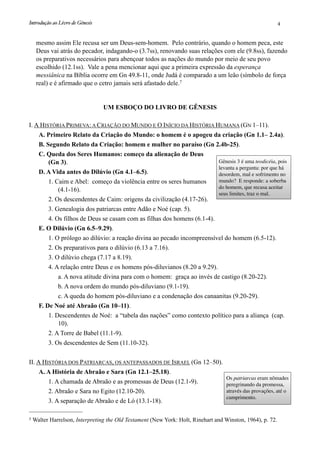 mesmo assim Ele recusa ser um Deus-sem-homem. Pelo contrário, quando o homem peca, este
Deus vai atrás do pecador, indagando-o (3.7ss), renovando suas relações com ele (9.8ss), fazendo
os preparativos necessários para abençoar todos as nações do mundo por meio de seu povo
escolhido (12.1ss). Vale a pena mencionar aqui que a primeira expressão da esperança
messiânica na Bíblia ocorre em Gn 49.8-11, onde Judá é comparado a um leão (símbolo de força
real) e é afirmado que o cetro jamais será afastado dele.7
UM ESBOÇO DO LIVRO DE GÊNESIS
I. A HISTÓRIA PRIMEVA: A CRIAÇÃO DO MUNDO E O INÍCIO DA HISTÓRIA HUMANA (GN 1–11).
A. Primeiro Relato da Criação do Mundo: o homem é o apogeu da criação (Gn 1.1– 2.4a).
B. Segundo Relato da Criação: homem e mulher no paraíso (Gn 2.4b-25).
C. Queda dos Seres Humanos: começo da alienação de Deus
(Gn 3).
D. A Vida antes do Dilúvio (Gn 4.1–6.5).
1. Caim e Abel: começo da violência entre os seres humanos
(4.1-16).
2. Os descendentes de Caim: origens da civilização (4.17-26).
3. Genealogia dos patriarcas entre Adão e Noé (cap. 5).
4. Os filhos de Deus se casam com as filhas dos homens (6.1-4).
E. O Dilúvio (Gn 6.5–9.29).
1. O prólogo ao dilúvio: a reação divina ao pecado incompreensível do homem (6.5-12).
2. Os preparativos para o dilúvio (6.13 a 7.16).
3. O dilúvio chega (7.17 a 8.19).
4. A relação entre Deus e os homens pós-diluvianos (8.20 a 9.29).
a. A nova atitude divina para com o homem: graça ao invés de castigo (8.20-22).
b. A nova ordem do mundo pós-diluviano (9.1-19).
c. A queda do homem pós-diluviano e a condenação dos canaanitas (9.20-29).
F. De Noé até Abraão (Gn 10–11).
1. Descendentes de Noé: a “tabela das nações” como contexto político para a aliança (cap.
10).
2. A Torre de Babel (11.1-9).
3. Os descendentes de Sem (11.10-32).
II. A HISTÓRIA DOS PATRIARCAS, OS ANTEPASSADOS DE ISRAEL (Gn 12–50).
A. A História de Abraão e Sara (Gn 12.1–25.18).
1. A chamada de Abraão e as promessas de Deus (12.1-9).
2. Abraão e Sara no Egito (12.10-20).
3. A separação de Abraão e de Ló (13.1-18).
Gênesis 3 é uma teodicéia, pois
levanta a pergunta: por que há
desordem, mal e sofrimento no
mundo? E responde: a soberba
do homem, que recusa aceitar
seus limites, traz o mal.
Os patriarcas eram nômades
peregrinando da promessa,
através das provações, até o
cumprimento.
Introdução ao Livro de Gênesis
 4
7 Walter Harrelson, Interpreting the Old Testament (New York: Holt, Rinehart and Winston, 1964), p. 72.
 