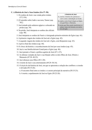 C. A História de José e Seus Irmãos (Gn 37–50).
1. Os sonhos de José e sua venda pelos irmãos
(37.2-36).
2. [O episódio sobre Judá e sua nora, Tamar (cap.
38).]
3. José tentado pela sedutora egípcia e colocado na
prisão (cap. 39).
4. Na prisão, José interpreta os sonhos dos oficiais
(cap. 40).
5. José interpreta os sonhos do Faraó e é designado primeiro-ministro do Egito (cap. 41).
6. A primeira viagem dos irmãos de José até o Egito (cap. 42).
7. A segunda viagem dos irmãos de José até o Egito, com Benjamim (cap. 43).
8. A prova final dos irmãos (cap. 44).
9. O clímax da história: o reconhecimento de José por seus irmãos (cap. 45).
10. Jacó e sua família deixam Canaã para o Egito (cap. 46).
11. Jacó perante o Faraó; a política agrária de José (47.1-27).
12. As últimas vontades de Jacó e sua bênção sobre os dois filhos de José, Efraim e
Manassés (47.28–48.22).
13. Jacó abençoa seus filhos (49.1-28).
14. A morte de Jacó e seu enterramento (49.29–50.14).
15. O desfecho da história de José, em que se apresenta a solução dos conflitos e a tensão
é aliviada (50.15-26).
a. O encontro final entre os irmãos e o ensino principal da narrativa (50.15-21).
b. A morte e sepultamento de José no Egito (50.22-26).
A história de José:
1. conclui a história dos patriarcas e
serve como a introdução ao êxodo.
2. explica como Israel chegou ao Egito,
do qual Deus o libertaria.
3. ensina que Deus pode transformar os
planos maus dos homens em meios
de salvação.
Introdução ao Livro de Gênesis
 6
 