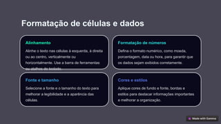 Formatação de células e dados
Alinhamento
Alinhe o texto nas células à esquerda, à direita
ou ao centro, verticalmente ou
horizontalmente. Use a barra de ferramentas
ou atalhos de teclado.
Formatação de números
Defina o formato numérico, como moeda,
porcentagem, data ou hora, para garantir que
os dados sejam exibidos corretamente.
Fonte e tamanho
Selecione a fonte e o tamanho do texto para
melhorar a legibilidade e a aparência das
células.
Cores e estilos
Aplique cores de fundo e fonte, bordas e
estilos para destacar informações importantes
e melhorar a organização.
 