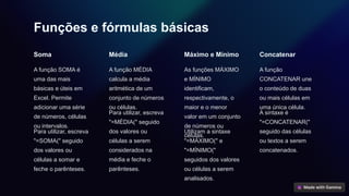 Funções e fórmulas básicas
Soma
A função SOMA é
uma das mais
básicas e úteis em
Excel. Permite
adicionar uma série
de números, células
ou intervalos.
Para utilizar, escreva
"=SOMA(" seguido
dos valores ou
células a somar e
feche o parênteses.
Média
A função MÉDIA
calcula a média
aritmética de um
conjunto de números
ou células.
Para utilizar, escreva
"=MÉDIA(" seguido
dos valores ou
células a serem
considerados na
média e feche o
parênteses.
Máximo e Mínimo
As funções MÁXIMO
e MÍNIMO
identificam,
respectivamente, o
maior e o menor
valor em um conjunto
de números ou
células.
Utilizam a sintaxe
"=MÁXIMO(" e
"=MÍNIMO("
seguidos dos valores
ou células a serem
analisados.
Concatenar
A função
CONCATENAR une
o conteúdo de duas
ou mais células em
uma única célula.
A sintaxe é
"=CONCATENAR("
seguido das células
ou textos a serem
concatenados.
 