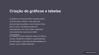 Criação de gráficos e tabelas
Os gráficos no Excel permitem visualizar dados
de forma clara e intuitiva. Você pode criar
diversos tipos de gráficos, como colunas, linhas,
pizza e outros. Os gráficos podem ser
personalizados com cores, títulos, legendas e
outros elementos visuais para melhor
comunicação.
As tabelas no Excel organizam dados em linhas e
colunas, facilitando a análise e o gerenciamento
de informações. Você pode formatar tabelas com
bordas, cores e estilos diferentes.
 