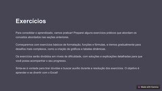 Exercícios
Para consolidar o aprendizado, vamos praticar! Preparei alguns exercícios práticos que abordam os
conceitos abordados nas seções anteriores.
Começaremos com exercícios básicos de formatação, funções e fórmulas, e iremos gradualmente para
desafios mais complexos, como a criação de gráficos e tabelas dinâmicas.
Os exercícios serão divididos em níveis de dificuldade, com soluções e explicações detalhadas para que
você possa acompanhar o seu progresso.
Sinta-se à vontade para tirar dúvidas e buscar auxílio durante a resolução dos exercícios. O objetivo é
aprender e se divertir com o Excel!
 