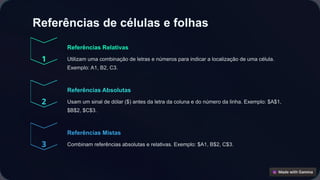 Referências de células e folhas
Referências Relativas
Utilizam uma combinação de letras e números para indicar a localização de uma célula.
Exemplo: A1, B2, C3.
Referências Absolutas
Usam um sinal de dólar ($) antes da letra da coluna e do número da linha. Exemplo: $A$1,
$B$2, $C$3.
Referências Mistas
Combinam referências absolutas e relativas. Exemplo: $A1, B$2, C$3.
 