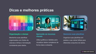 Dicas e melhores práticas
Organização e clareza
Mantenha suas planilhas
organizadas com títulos de
colunas e linhas e formatação
consistente para dados.
Aproveite os recursos
visuais
Utilize gráficos e tabelas para
visualizar dados complexos de
forma clara e atraente.
Gerencie suas planilhas
Organize suas planilhas em
pastas e use várias folhas para
diferentes conjuntos de dados.
 