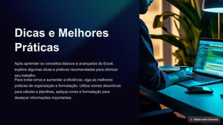 Dicas e Melhores
Práticas
Após aprender os conceitos básicos e avançados do Excel,
explore algumas dicas e práticas recomendadas para otimizar
seu trabalho.
Para evitar erros e aumentar a eficiência, siga as melhores
práticas de organização e formatação. Utilize nomes descritivos
para células e planilhas, aplique cores e formatação para
destacar informações importantes.
 