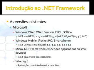 As versões existentes Microsoft Windows / Web / Web Services / SQL / Office .NET 1.0 (NEW); 1.1 ; 2.0 (NEW) ; 3.0 (WPF,WF;WCF) e 3.5 (LINQ) Windows Mobile  (Pocket PC / Smartphone) .NET Compact Framework 1.0 ; 1.1 ; 2.0 ; 3.0  e 3.5 Micro .NET Framework (embedded applications on small devices) .NET para micro processadores Silverlight  Aplicações com interface rica para Web 