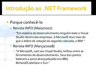 Porque conhecê-lo Revista INFO (Maio/2007) “ Em matéria de desenvolvimento ninguém bate o Visual Studio dentro das empresas. A Microsoft teve mais do que o dobro da votação da segunda colocada, a IBM.” Revista INFO (Março/2008) “ A Microsoft, com seu Visual Studio, brilhou entre as ferramentas de desenvolvimento. Seus 610 pontos bateram a soma alcançada pelo trio IBM, Borland/CodeGear e Sun.” 