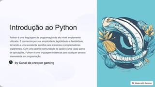 Introdução ao Python
Python é uma linguagem de programação de alto nível amplamente
utilizada. É conhecida por sua simplicidade, legibilidade e flexibilidade,
tornando-a uma excelente escolha para iniciantes e programadores
experientes. Com uma grande comunidade de apoio e uma vasta gama
de aplicações, Python é uma linguagem essencial para qualquer pessoa
interessada em programação.
by Canal do crepper gaming
 