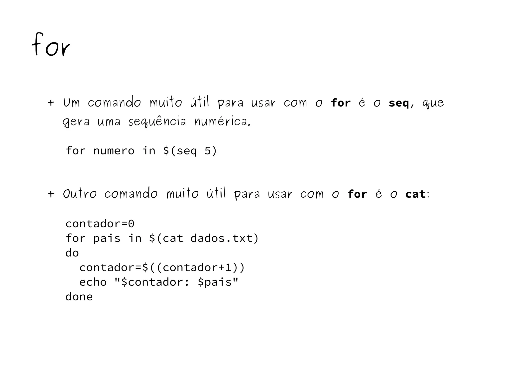for 
+ Um comando muito útil para usar com o for é o seq, que 
gera uma sequência numérica. 
for numero in $(seq 5) 
+ Outro comando muito útil para usar com o for é o cat: 
contador=0 
for pais in $(cat dados.txt) 
do 
contador=$((contador+1)) 
echo "$contador: $pais" 
done 
 