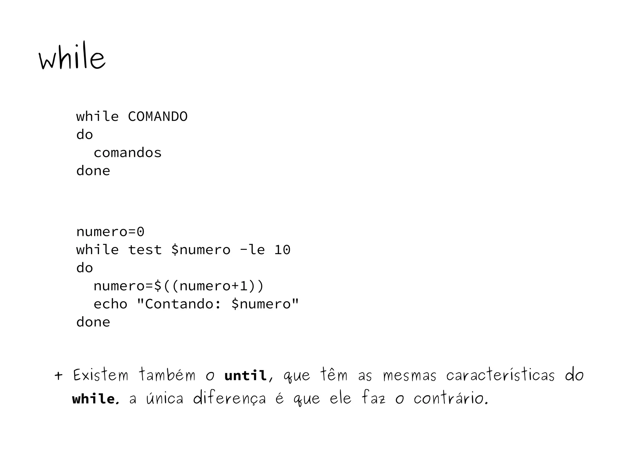 while 
while COMANDO 
do 
comandos 
done 
numero=0 
while test $numero -le 10 
do 
numero=$((numero+1)) 
echo "Contando: $numero" 
done 
+ Existem também o until, que têm as mesmas características do 
while. a única diferença é que ele faz o contrário. 
 