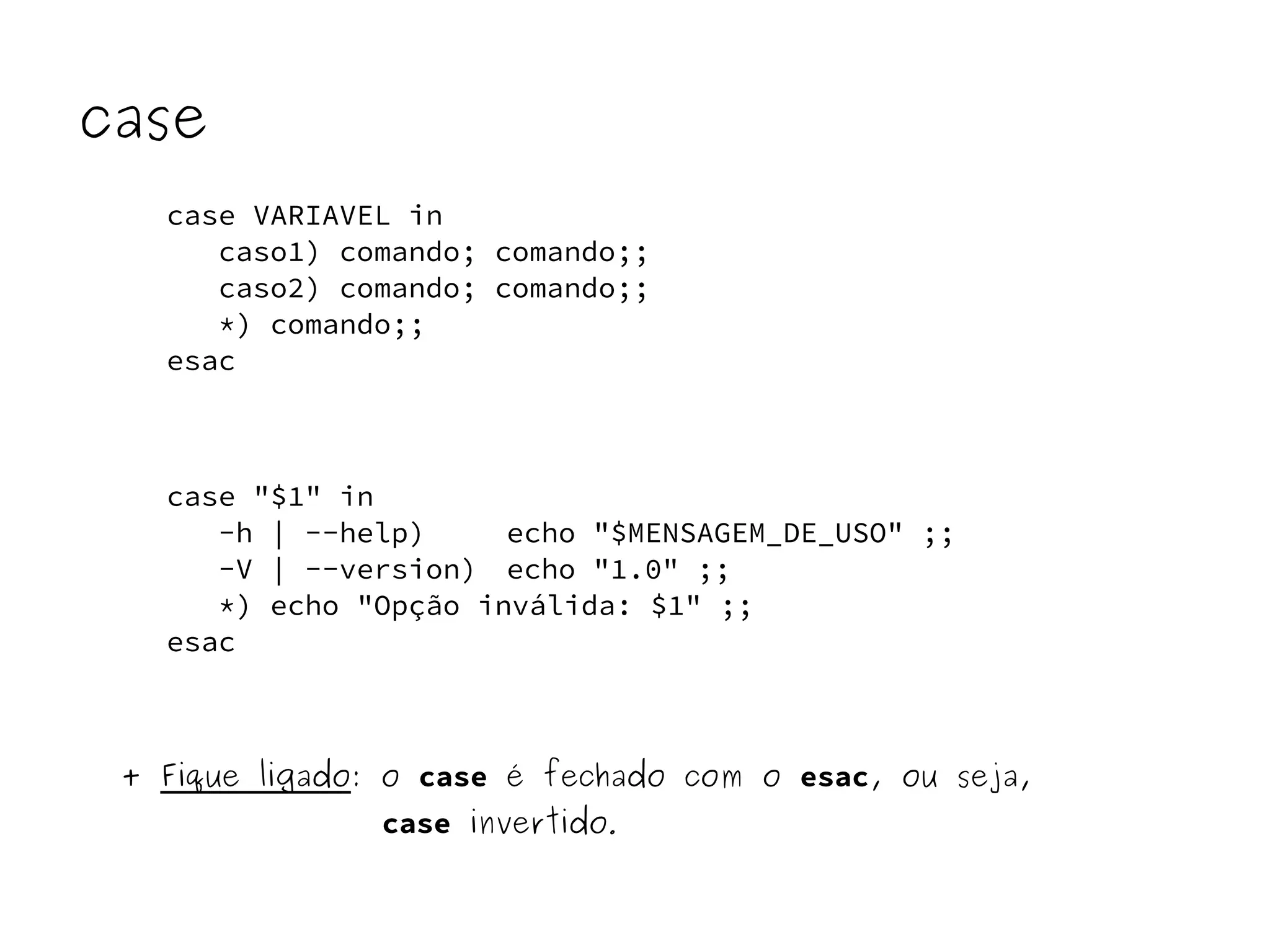 case 
case VARIAVEL in 
caso1) comando; comando;; 
caso2) comando; comando;; 
*) comando;; 
esac 
case "$1" in 
-h | --help) echo "$MENSAGEM_DE_USO" ;; 
-V | --version) echo "1.0" ;; 
*) echo "Opção inválida: $1" ;; 
esac 
+ Fique ligado: o case é fechado com o esac, ou seja, 
case invertido. 
 