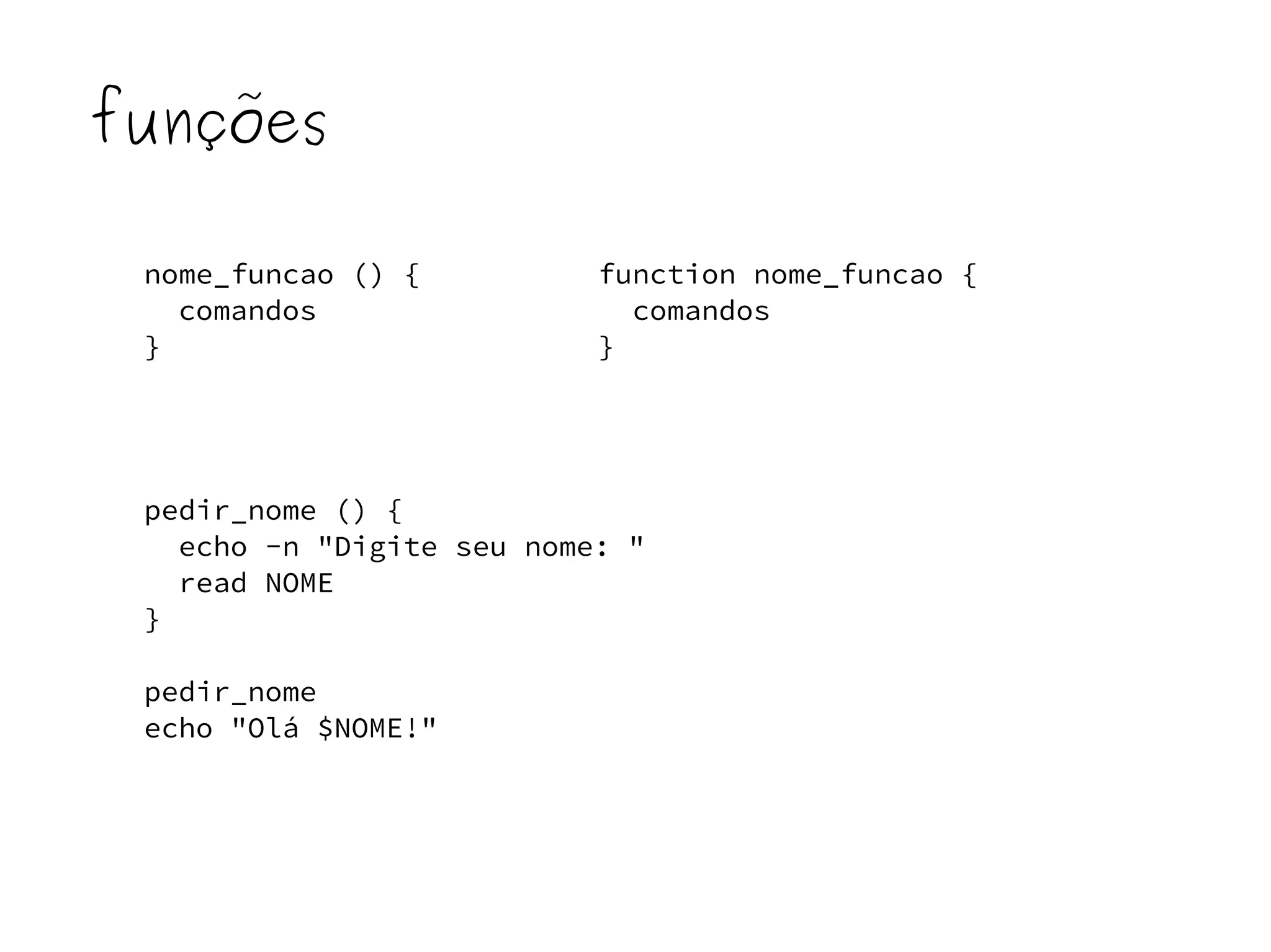 funções 
nome_funcao () { 
comandos 
} 
function nome_funcao { 
comandos 
} 
pedir_nome () { 
echo -n "Digite seu nome: " 
read NOME 
} 
pedir_nome 
echo "Olá $NOME!" 
 