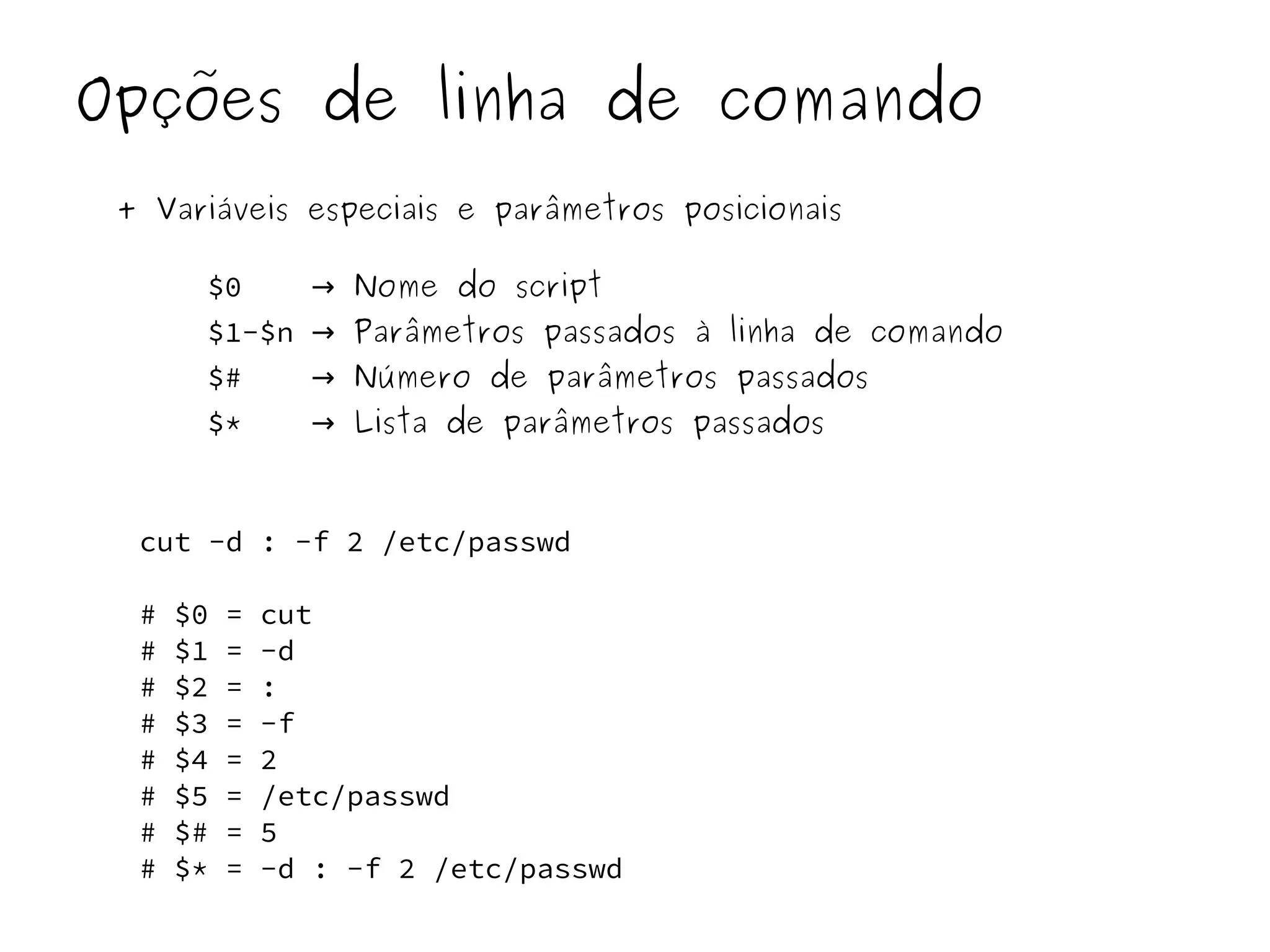 Opções de linha de comando 
+ Variáveis especiais e parâmetros posicionais 
$0 → Nome do script 
$1-$n → Parâmetros passados à linha de comando 
$# → Número de parâmetros passados 
$* → Lista de parâmetros passados 
cut -d : -f 2 /etc/passwd 
# $0 = cut 
# $1 = -d 
# $2 = : 
# $3 = -f 
# $4 = 2 
# $5 = /etc/passwd 
# $# = 5 
# $* = -d : -f 2 /etc/passwd 
 