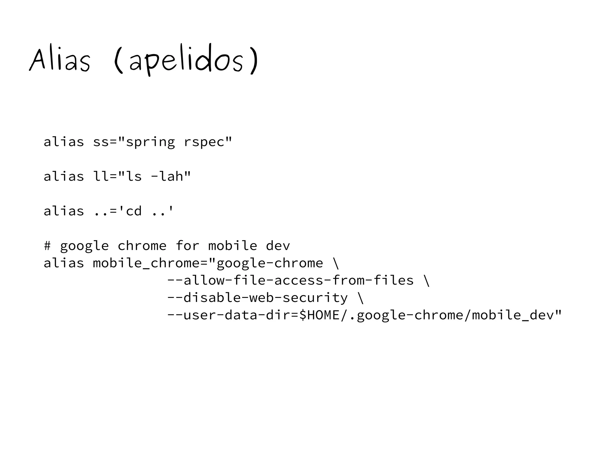 Alias (apelidos) 
alias ss="spring rspec" 
alias ll="ls -lah" 
alias ..='cd ..' 
# google chrome for mobile dev 
alias mobile_chrome="google-chrome  
--allow-file-access-from-files  
--disable-web-security  
--user-data-dir=$HOME/.google-chrome/mobile_dev" 
 