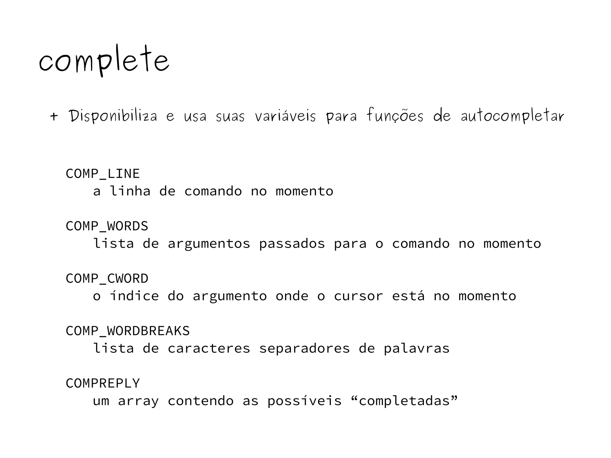 complete 
+ Disponibiliza e usa suas variáveis para funções de autocompletar 
COMP_LINE 
a linha de comando no momento 
COMP_WORDS 
lista de argumentos passados para o comando no momento 
COMP_CWORD 
o índice do argumento onde o cursor está no momento 
COMP_WORDBREAKS 
lista de caracteres separadores de palavras 
COMPREPLY 
um array contendo as possíveis “completadas” 
 