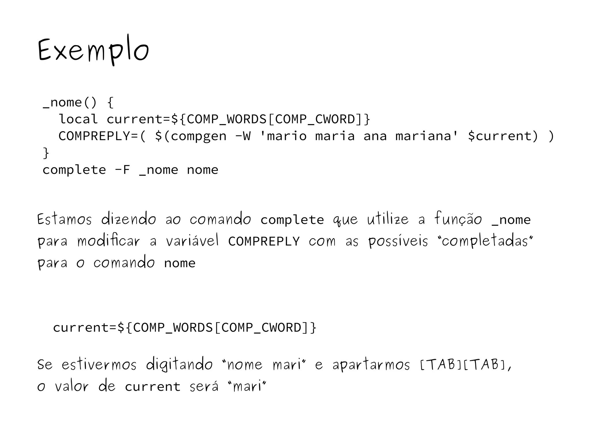 Exemplo 
_nome() { 
local current=${COMP_WORDS[COMP_CWORD]} 
COMPREPLY=( $(compgen -W 'mario maria ana mariana' $current) ) 
} 
complete -F _nome nome 
Estamos dizendo ao comando complete que utilize a função _nome 
para modificar a variável COMPREPLY com as possíveis “completadas” 
para o comando nome 
current=${COMP_WORDS[COMP_CWORD]} 
Se estivermos digitando “nome mari” e apartarmos [TAB][TAB], 
o valor de current será “mari” 
 