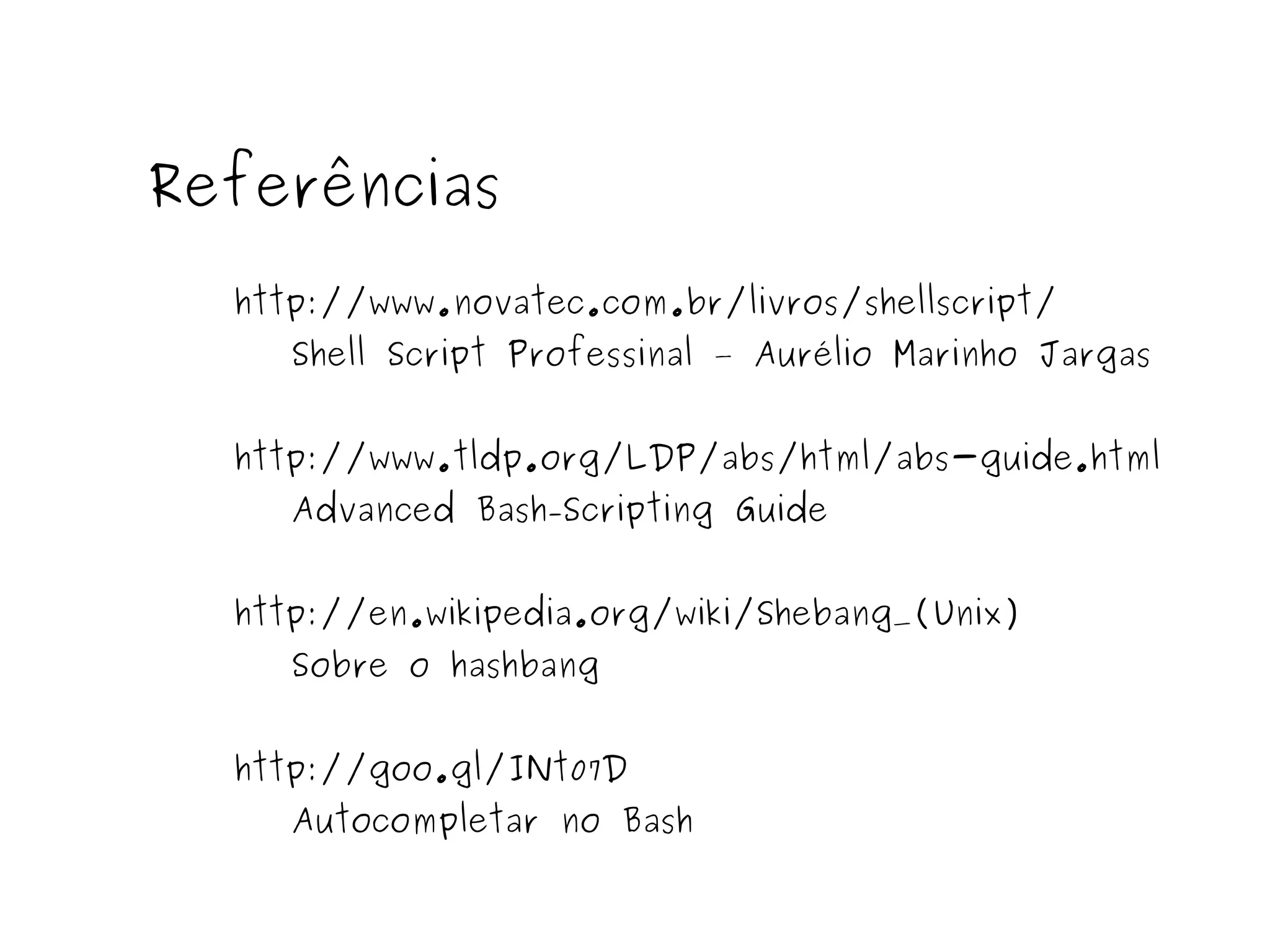 Referências 
http://www.novatec.com.br/livros/shellscript/ 
Shell Script Professinal – Aurélio Marinho Jargas 
http://www.tldp.org/LDP/abs/html/abs-guide.html 
Advanced Bash-Scripting Guide 
http://en.wikipedia.org/wiki/Shebang_(Unix) 
Sobre o hashbang 
http://goo.gl/INt07D 
Autocompletar no Bash 
