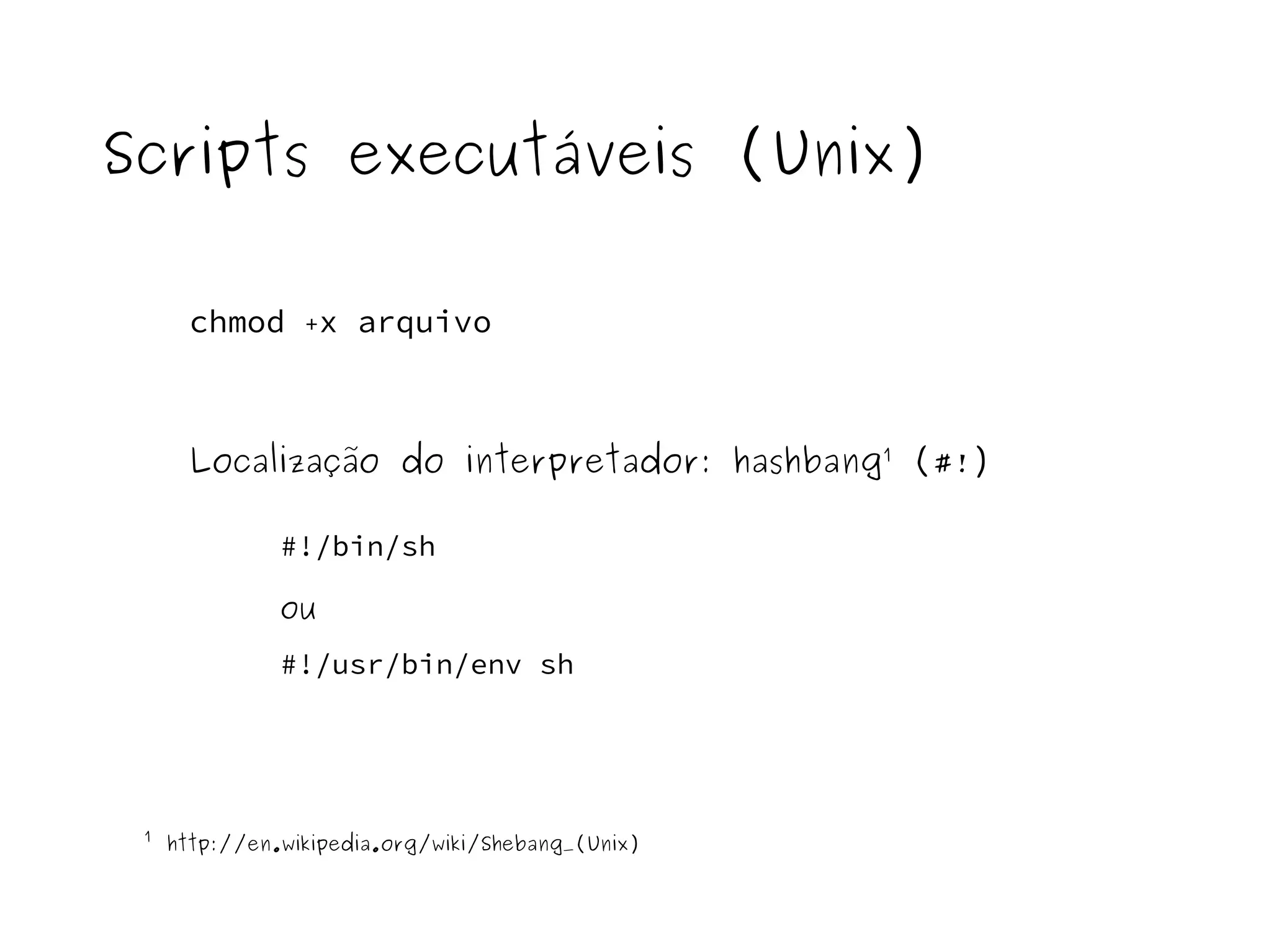 Scripts executáveis (Unix) 
chmod +x arquivo 
Localização do interpretador: hashbang¹ (#!) 
#!/bin/sh 
ou 
#!/usr/bin/env sh 
¹ http://en.wikipedia.org/wiki/Shebang_(Unix) 
 
