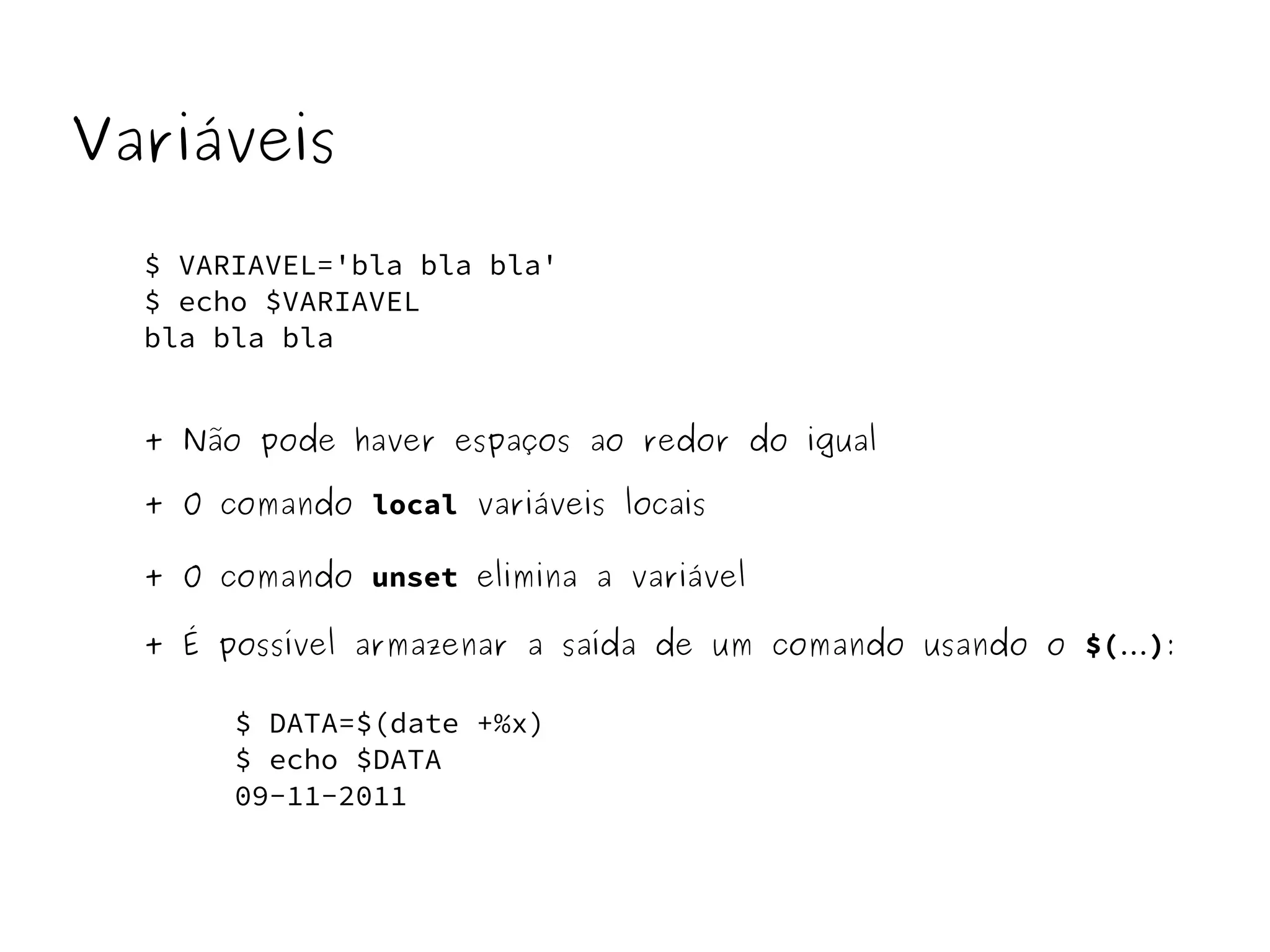 Variáveis 
$ VARIAVEL='bla bla bla' 
$ echo $VARIAVEL 
bla bla bla 
+ Não pode haver espaços ao redor do igual 
+ O comando local variáveis locais 
+ O comando unset elimina a variável 
+ É possível armazenar a saída de um comando usando o $(...): 
$ DATA=$(date +%x) 
$ echo $DATA 
09-11-2011 
 