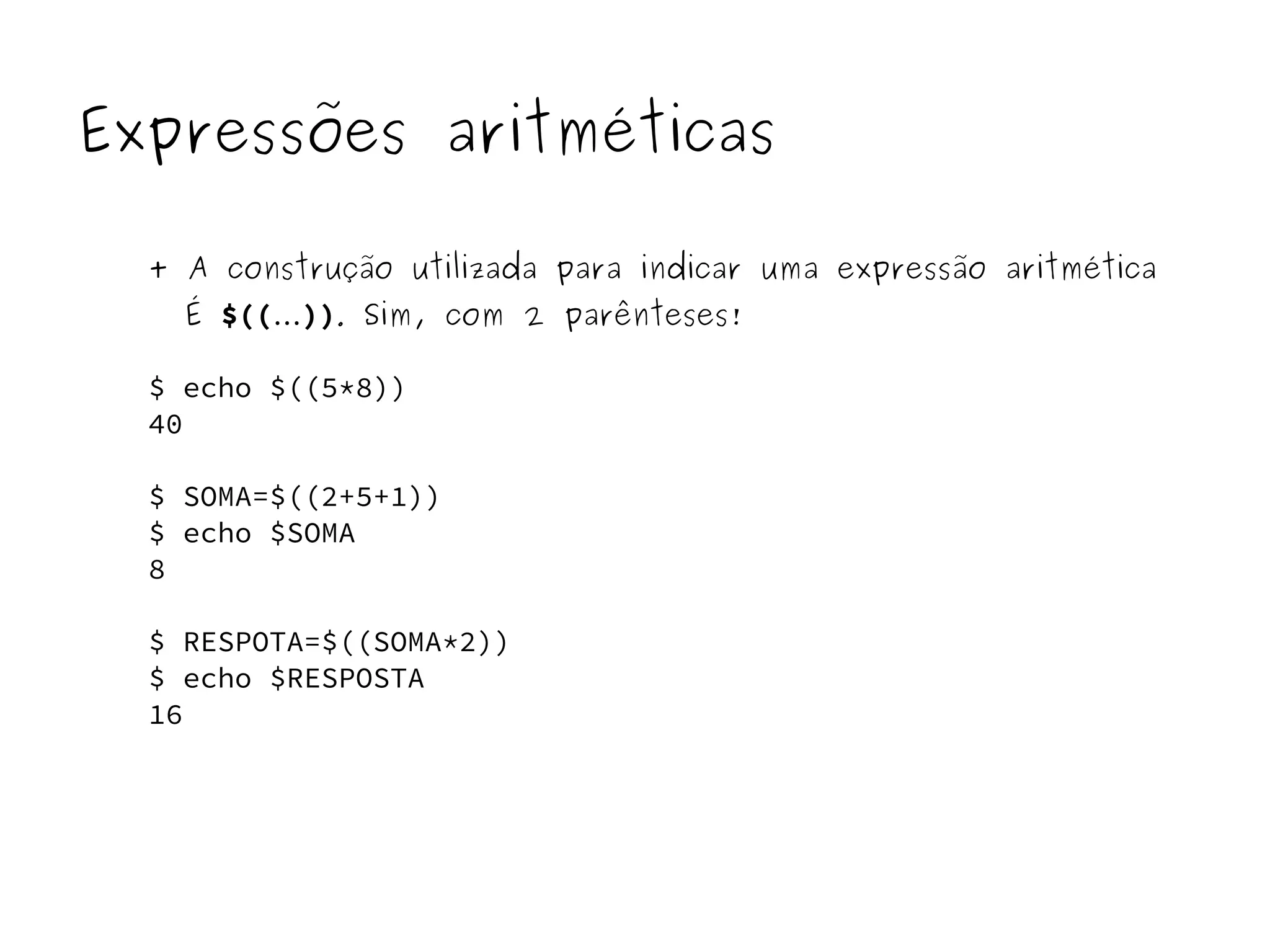 Expressões aritméticas 
+ A construção utilizada para indicar uma expressão aritmética 
É $((...)). Sim, com 2 parênteses! 
$ echo $((5*8)) 
40 
$ SOMA=$((2+5+1)) 
$ echo $SOMA 
8 
$ RESPOTA=$((SOMA*2)) 
$ echo $RESPOSTA 
16 
 