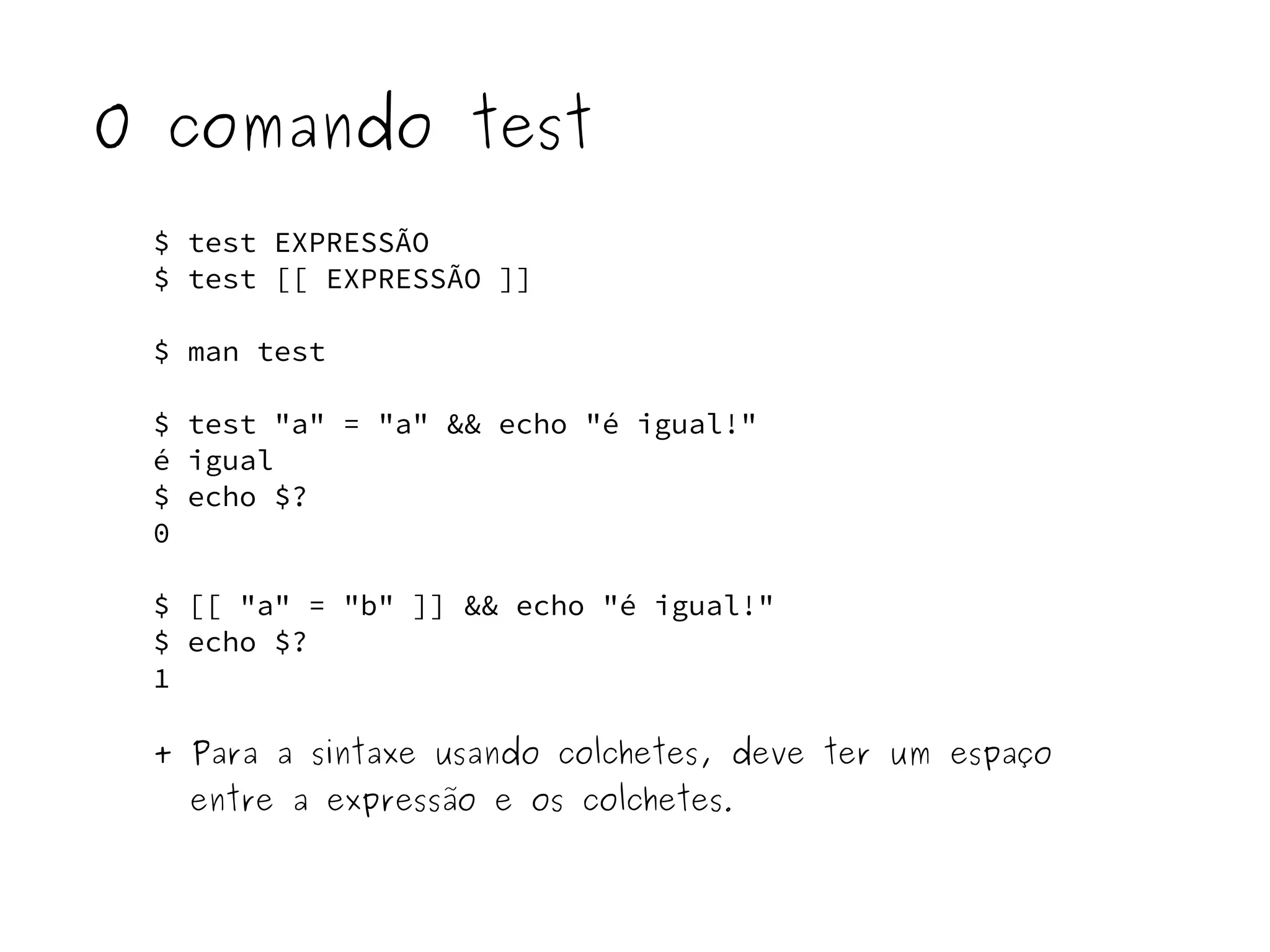 O comando test 
$ test EXPRESSÃO 
$ test [[ EXPRESSÃO ]] 
$ man test 
$ test "a" = "a" && echo "é igual!" 
é igual 
$ echo $? 
0 
$ [[ "a" = "b" ]] && echo "é igual!" 
$ echo $? 
1 
+ Para a sintaxe usando colchetes, deve ter um espaço 
entre a expressão e os colchetes. 
 
