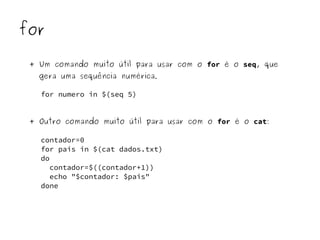 for 
+ Um comando muito útil para usar com o for é o seq, que 
gera uma sequência numérica. 
for numero in $(seq 5) 
+ Outro comando muito útil para usar com o for é o cat: 
contador=0 
for pais in $(cat dados.txt) 
do 
contador=$((contador+1)) 
echo "$contador: $pais" 
done 
 