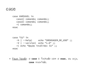 case 
case VARIAVEL in 
caso1) comando; comando;; 
caso2) comando; comando;; 
*) comando;; 
esac 
case "$1" in 
-h | --help) echo "$MENSAGEM_DE_USO" ;; 
-V | --version) echo "1.0" ;; 
*) echo "Opção inválida: $1" ;; 
esac 
+ Fique ligado: o case é fechado com o esac, ou seja, 
case invertido. 
 