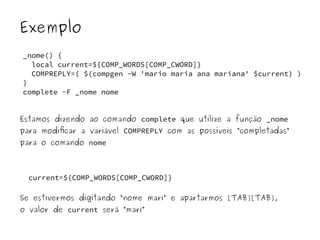 Exemplo 
_nome() { 
local current=${COMP_WORDS[COMP_CWORD]} 
COMPREPLY=( $(compgen -W 'mario maria ana mariana' $current) ) 
} 
complete -F _nome nome 
Estamos dizendo ao comando complete que utilize a função _nome 
para modificar a variável COMPREPLY com as possíveis “completadas” 
para o comando nome 
current=${COMP_WORDS[COMP_CWORD]} 
Se estivermos digitando “nome mari” e apartarmos [TAB][TAB], 
o valor de current será “mari” 
 