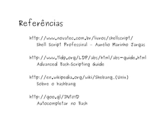 Referências 
http://www.novatec.com.br/livros/shellscript/ 
Shell Script Professinal – Aurélio Marinho Jargas 
http://www.tldp.org/LDP/abs/html/abs-guide.html 
Advanced Bash-Scripting Guide 
http://en.wikipedia.org/wiki/Shebang_(Unix) 
Sobre o hashbang 
http://goo.gl/INt07D 
Autocompletar no Bash 
