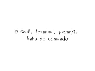 O Shell, terminal, prompt, 
linha de comando 
 