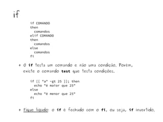 if COMANDO 
then 
comandos 
elif COMANDO 
then 
comandos 
else 
comandos 
fi 
if 
+ O if testa um comando e não uma condição. Porém, 
existe o comando test que testa condições. 
if [[ "a" -gt 25 ]]; then 
echo "é maior que 25" 
else 
echo "é menor que 25" 
fi 
+ Fique ligado: o if é fechado com o fi, ou seja, if invertido. 
 