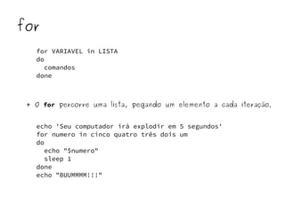 for 
for VARIAVEL in LISTA 
do 
comandos 
done 
+ O for percorre uma lista, pegando um elemento a cada iteração. 
echo 'Seu computador irá explodir em 5 segundos' 
for numero in cinco quatro três dois um 
do 
echo "$numero" 
sleep 1 
done 
echo "BUUMMMM!!!" 
 