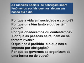 As Ciências Sociais se debruçam sobre
fenômenos sociais que nos afetam em
nosso dia a dia.
Por que a vida em sociedade é como é?
Por que uns têm tanto e outros têm
pouco?
Por que obedecemos ou contestamos?
Por que as pessoas se reúnem ou se
tornam rivais?
O que nos é proibido e o que nos é
imposto por obrigação?
Por que os governos se organizam de
uma forma ou de outra?
 