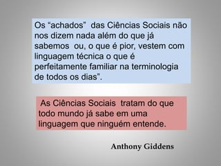 Os “achados” das Ciências Sociais não
nos dizem nada além do que já
sabemos ou, o que é pior, vestem com
linguagem técnica o que é
perfeitamente familiar na terminologia
de todos os dias”.
As Ciências Sociais tratam do que
todo mundo já sabe em uma
linguagem que ninguém entende.
Anthony Giddens
 