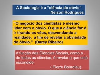 “O negocio dos cientistas é mesmo
lidar com o obvio. O que a ciência faz é
ir tirando os véus, desvendando a
realidade, a fim de revelar a obviedade
do óbvio.” (Darcy Ribeiro)
A Sociologia é a “ciência do obvio”
Nelson Rodrigues
A função das Ciências Sociais, como a
de todas as ciências, é revelar o que está
escondido
( Pierre Bourdieu)
 