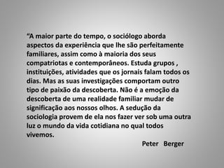 “A maior parte do tempo, o sociólogo aborda
aspectos da experiência que lhe são perfeitamente
familiares, assim como à maioria dos seus
compatriotas e contemporâneos. Estuda grupos ,
instituições, atividades que os jornais falam todos os
dias. Mas as suas investigações comportam outro
tipo de paixão da descoberta. Não é a emoção da
descoberta de uma realidade familiar mudar de
significação aos nossos olhos. A sedução da
sociologia provem de ela nos fazer ver sob uma outra
luz o mundo da vida cotidiana no qual todos
vivemos.
Peter Berger
 