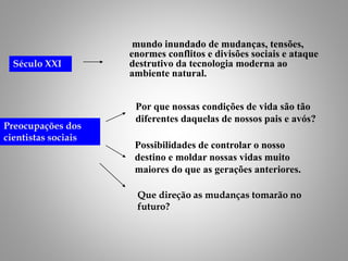 mundo inundado de mudanças, tensões,
enormes conflitos e divisões sociais e ataque
destrutivo da tecnologia moderna ao
ambiente natural.
Século XXI
Preocupações dos
cientistas sociais
Possibilidades de controlar o nosso
destino e moldar nossas vidas muito
maiores do que as gerações anteriores.
Por que nossas condições de vida são tão
diferentes daquelas de nossos pais e avós?
Que direção as mudanças tomarão no
futuro?
 