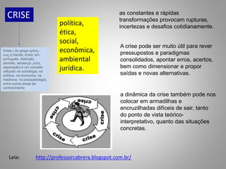 CRISE
política,
ética,
social,
econômica,
ambiental
jurídica.
as constantes e rápidas
transformações provocam rupturas,
incertezas e desafios cotidianamente.
A crise pode ser muito útil para rever
pressupostos e paradigmas
consolidados, apontar erros, acertos,
bem como dimensionar e propor
saídas e novas alternativas.
a dinâmica da crise também pode nos
colocar em armadilhas e
encruzilhadas difíceis de sair, tanto
do ponto de vista teórico-
interpretativo, quanto das situações
concretas.
http://professorcabrera.blogspot.com.br/
Leia:
Crise ( do grego κρίσις,-
εως,ἡ translit. krisis; em
português, distinção,
decisão, sentença, juízo,
separação) é um conceito
utilizado na sociologia, na
política, na economia, na
medicina, na psicopatologia,
entre outras áreas de
conhecimento
 