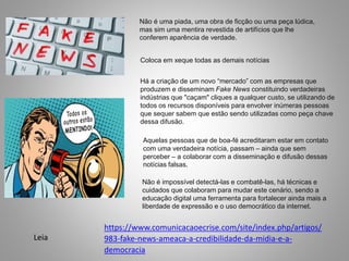 Não é uma piada, uma obra de ficção ou uma peça lúdica,
mas sim uma mentira revestida de artifícios que lhe
conferem aparência de verdade.
Coloca em xeque todas as demais notícias
Há a criação de um novo “mercado” com as empresas que
produzem e disseminam Fake News constituindo verdadeiras
indústrias que "caçam" cliques a qualquer custo, se utilizando de
todos os recursos disponíveis para envolver inúmeras pessoas
que sequer sabem que estão sendo utilizadas como peça chave
dessa difusão.
Aquelas pessoas que de boa-fé acreditaram estar em contato
com uma verdadeira notícia, passam – ainda que sem
perceber – a colaborar com a disseminação e difusão dessas
notícias falsas.
Não é impossível detectá-las e combatê-las, há técnicas e
cuidados que colaboram para mudar este cenário, sendo a
educação digital uma ferramenta para fortalecer ainda mais a
liberdade de expressão e o uso democrático da internet.
https://www.comunicacaoecrise.com/site/index.php/artigos/
983-fake-news-ameaca-a-credibilidade-da-midia-e-a-
democracia
Leia
 