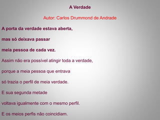 A Verdade
Autor: Carlos Drummond de Andrade
A porta da verdade estava aberta,
mas só deixava passar
meia pessoa de cada vez.
Assim não era possível atingir toda a verdade,
porque a meia pessoa que entrava
só trazia o perfil de meia verdade.
E sua segunda metade
voltava igualmente com o mesmo perfil.
E os meios perfis não coincidiam.
 