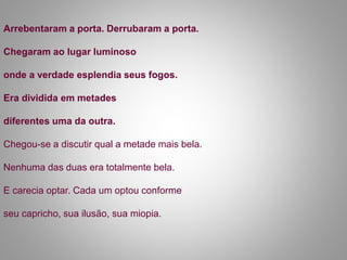 Arrebentaram a porta. Derrubaram a porta.
Chegaram ao lugar luminoso
onde a verdade esplendia seus fogos.
Era dividida em metades
diferentes uma da outra.
Chegou-se a discutir qual a metade mais bela.
Nenhuma das duas era totalmente bela.
E carecia optar. Cada um optou conforme
seu capricho, sua ilusão, sua miopia.
 