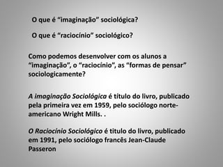O que é “imaginação” sociológica?
A imaginação Sociológica é título do livro, publicado
pela primeira vez em 1959, pelo sociólogo norte-
americano Wright Mills. .
O que é “raciocínio” sociológico?
Como podemos desenvolver com os alunos a
“imaginação”, o “raciocínio”, as “formas de pensar”
sociologicamente?
O Raciocínio Sociológico é titulo do livro, publicado
em 1991, pelo sociólogo francês Jean-Claude
Passeron
 