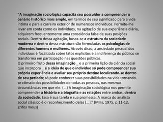 “A imaginação sociológica capacita seu possuidor a compreender o
cenário histórico mais amplo, em termos de seu significado para a vida
intima e para a carreira exterior de numerosos indivíduos. Permite-lhe
levar em conta como os indivíduos, na agitação de sua experiência diária,
adquirem frequentemente uma consciência falsa de suas posições
sociais. Dentro dessa agitação, busca-se a estrutura da sociedade
moderna e dentro dessa estrutura são formuladas as psicologias de
diferentes homens e mulheres. Através disso, a ansiedade pessoal dos
indivíduos é focalizada sobre fatos explícitos e a indiferença do público se
transforma em participação nas questões públicas.
O primeiro fruto dessa imaginação _ e a primeira lição da ciência social
que incorpora _ é a idéia de que o individuo só pode compreender sua
própria experiência e avaliar seu próprio destino localizando-se dentro
de seu período; só pode conhecer suas possibilidades na vida tornando-
se cônscio das possibilidades de todas as pessoas, nas mesmas
circunstâncias em que ele. (...) A imaginação sociológica nos permite
compreender a história e a biografia e as relações entre ambas, dentro
da sociedade. Essa é sua tarefa e sua promessa. A marca do analista
social clássico é o reconhecimento delas [...].” (Mills, 1975, p.11-12,
grifos meus)
 