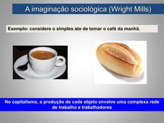 Exemplo: considere o simples ato de tomar o café da manhã.
A imaginação sociológica (Wright Mills)
No capitalismo, a produção de cada objeto envolve uma complexa rede
de trabalho e trabalhadores
 