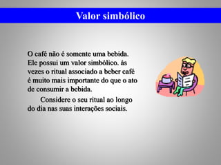 O café não é somente uma bebida.
Ele possui um valor simbólico. às
vezes o ritual associado a beber café
é muito mais importante do que o ato
de consumir a bebida.
Considere o seu ritual ao longo
do dia nas suas interações sociais.
Valor simbólico
 